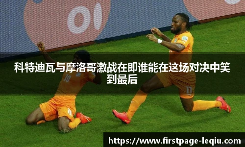 科特迪瓦与摩洛哥激战在即谁能在这场对决中笑到最后